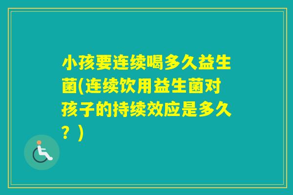 小孩要连续喝多久益生菌(连续饮用益生菌对孩子的持续效应是多久？)