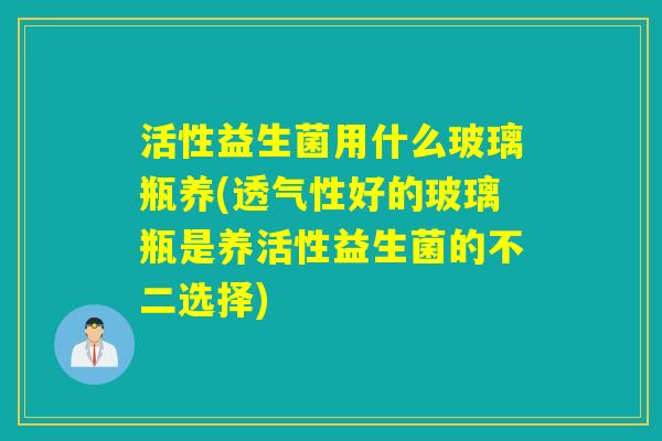活性益生菌用什么玻璃瓶养(透气性好的玻璃瓶是养活性益生菌的不二选择)