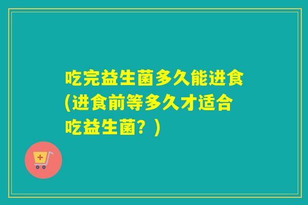 吃完益生菌多久能进食(进食前等多久才适合吃益生菌？)