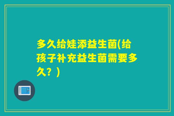 多久给娃添益生菌(给孩子补充益生菌需要多久？)