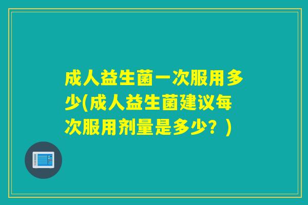 成人益生菌一次服用多少(成人益生菌建议每次服用剂量是多少？)