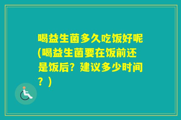 喝益生菌多久吃饭好呢(喝益生菌要在饭前还是饭后？建议多少时间？)