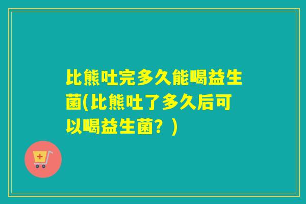 比熊吐完多久能喝益生菌(比熊吐了多久后可以喝益生菌？)