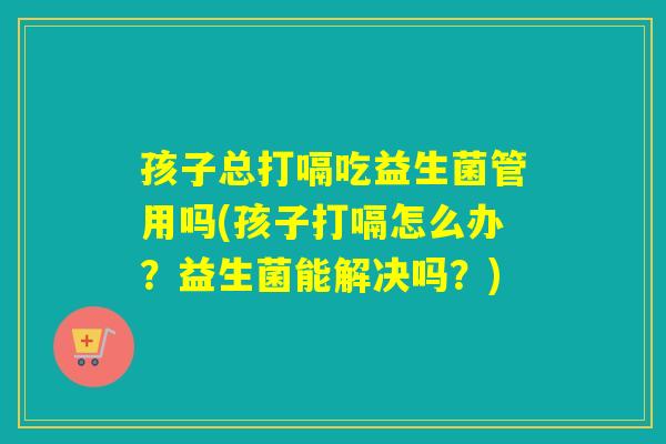 孩子总打嗝吃益生菌管用吗(孩子打嗝怎么办？益生菌能解决吗？)
