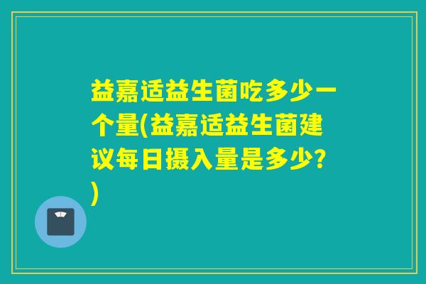 益嘉适益生菌吃多少一个量(益嘉适益生菌建议每日摄入量是多少？)