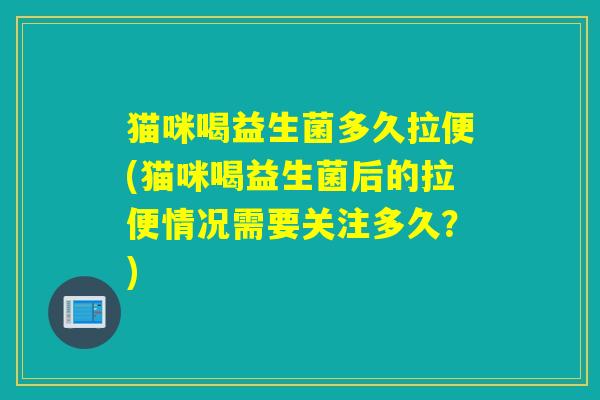 猫咪喝益生菌多久拉便(猫咪喝益生菌后的拉便情况需要关注多久？)