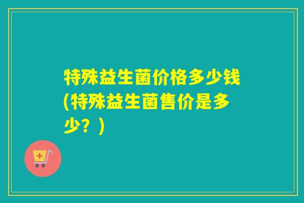 特殊益生菌价格多少钱(特殊益生菌售价是多少？)