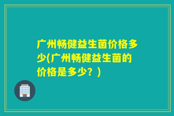广州畅健益生菌价格多少(广州畅健益生菌的价格是多少？)