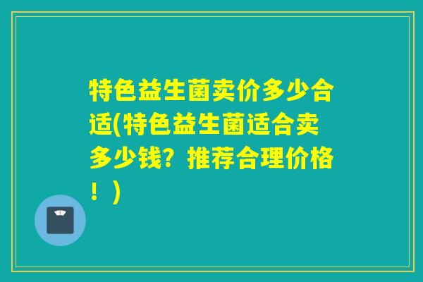 特色益生菌卖价多少合适(特色益生菌适合卖多少钱？推荐合理价格！)