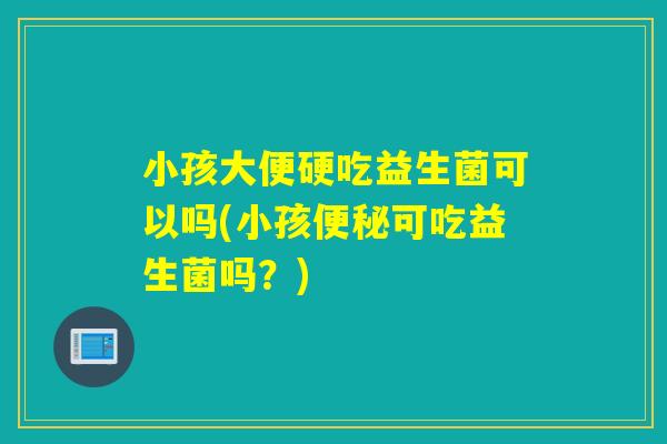 小孩大便硬吃益生菌可以吗(小孩可吃益生菌吗？)