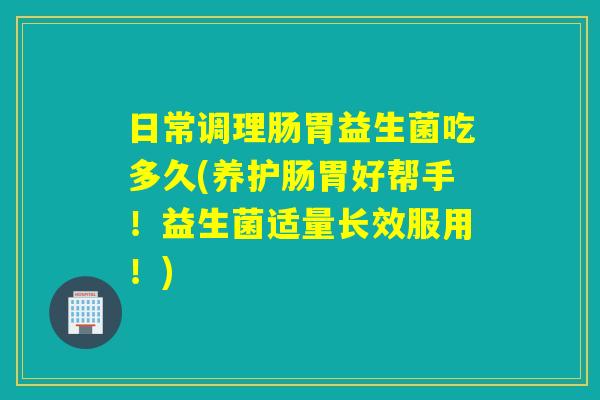 日常调理肠胃益生菌吃多久(养护肠胃好帮手!益生菌适量长效服用!) 日常调理肠胃益生菌吃多久(养护肠胃好帮手!益生菌适量长效服用!)