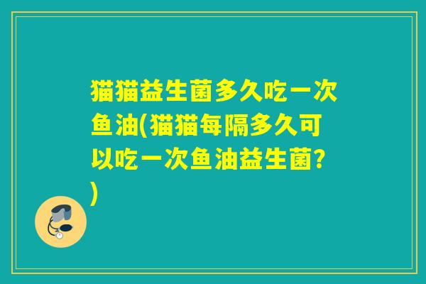 猫猫益生菌多久吃一次鱼油(猫猫每隔多久可以吃一次鱼油益生菌？)
