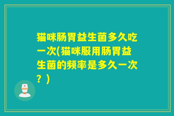 猫咪肠胃益生菌多久吃一次(猫咪服用肠胃益生菌的频率是多久一次？)