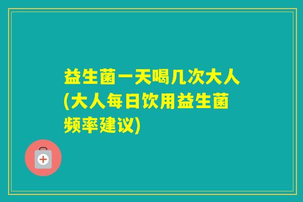 益生菌一天喝几次大人(大人每日饮用益生菌频率建议)
