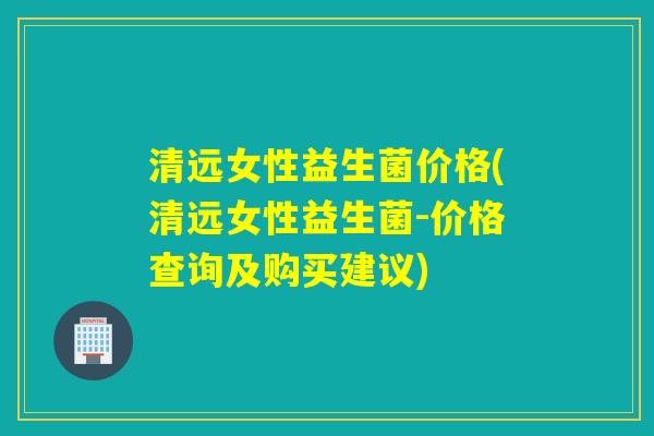 清远女性益生菌价格(清远女性益生菌-价格查询及购买建议)