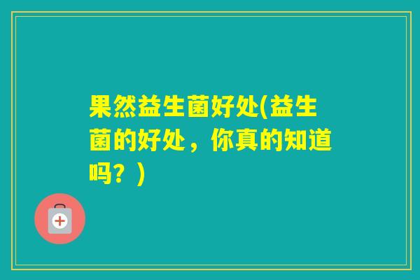 果然益生菌好处(益生菌的好处，你真的知道吗？)