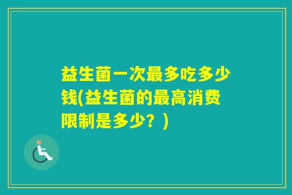 益生菌一次多吃多少钱(益生菌的高消费限制是多少？)