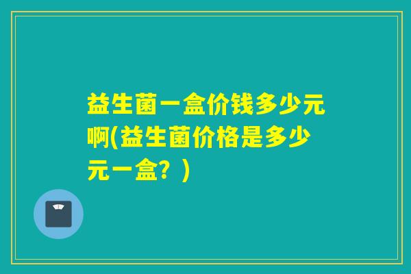 益生菌一盒价钱多少元啊(益生菌价格是多少元一盒？)