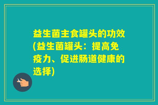 益生菌主食罐头的功效(益生菌罐头：提高力、促进肠道健康的选择)