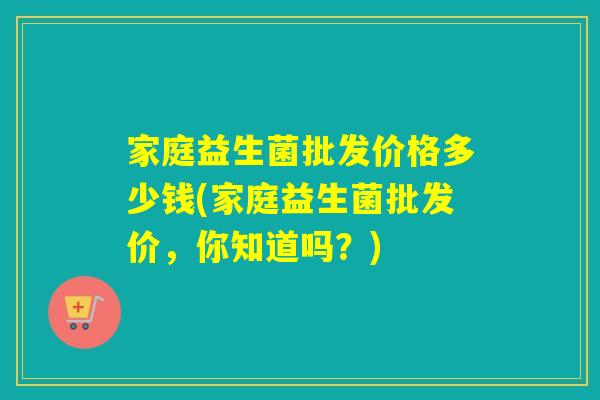 家庭益生菌批发价格多少钱(家庭益生菌批发价，你知道吗？)