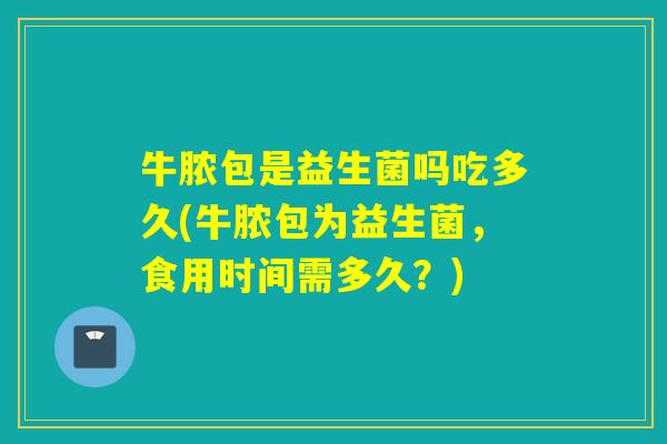 牛脓包是益生菌吗吃多久(牛脓包为益生菌，食用时间需多久？)