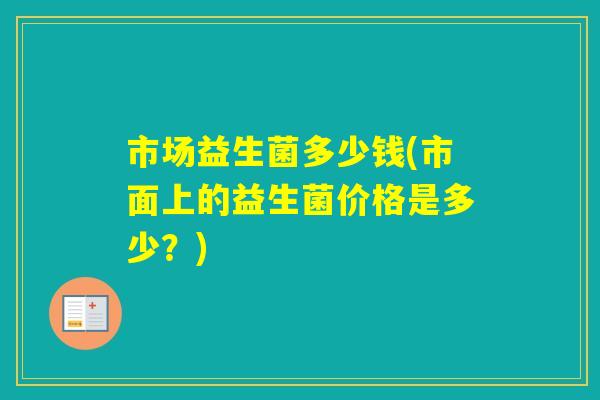 市场益生菌多少钱(市面上的益生菌价格是多少？)
