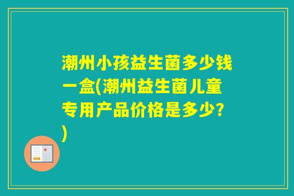 潮州小孩益生菌多少钱一盒(潮州益生菌儿童专用产品价格是多少？)