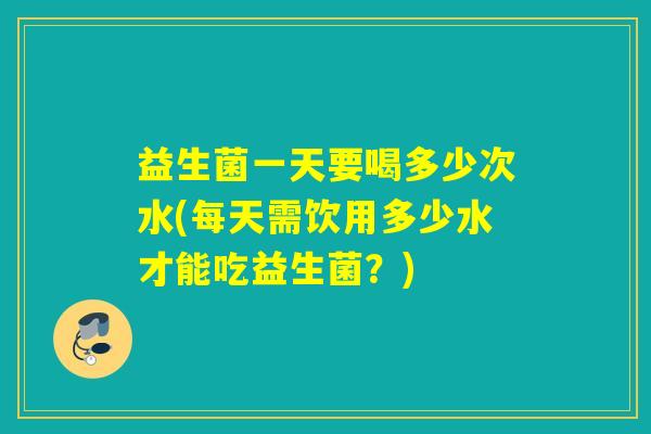 益生菌一天要喝多少次水(每天需饮用多少水才能吃益生菌？)