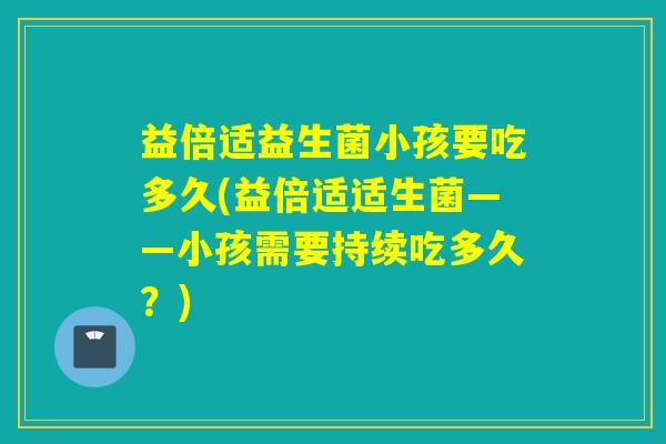 益倍适益生菌小孩要吃多久(益倍适适生菌——小孩需要持续吃多久？)