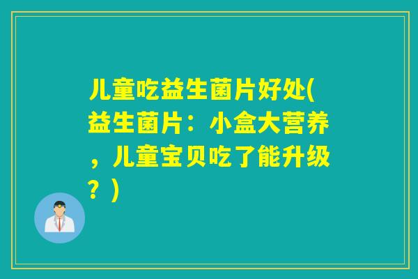 儿童吃益生菌片好处(益生菌片:小盒大营养,儿童宝贝吃了能升级?) 儿童吃益生菌片好处(益生菌片:小盒大营养,儿童宝贝吃了能升级?)