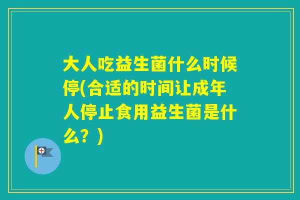 大人吃益生菌什么时候停(合适的时间让成年人停止食用益生菌是什么？)