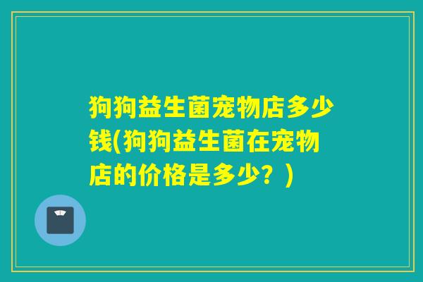 狗狗益生菌宠物店多少钱(狗狗益生菌在宠物店的价格是多少？)