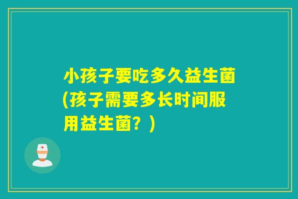 小孩子要吃多久益生菌(孩子需要多长时间服用益生菌？)