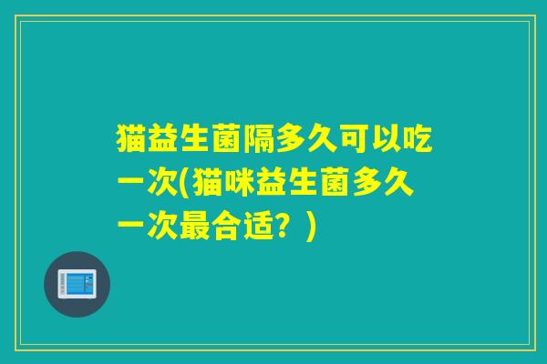 猫益生菌隔多久可以吃一次(猫咪益生菌多久一次合适？)