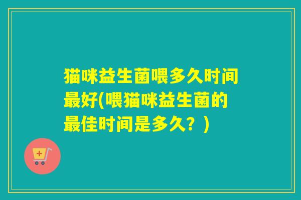 猫咪益生菌喂多久时间好(喂猫咪益生菌的佳时间是多久？)