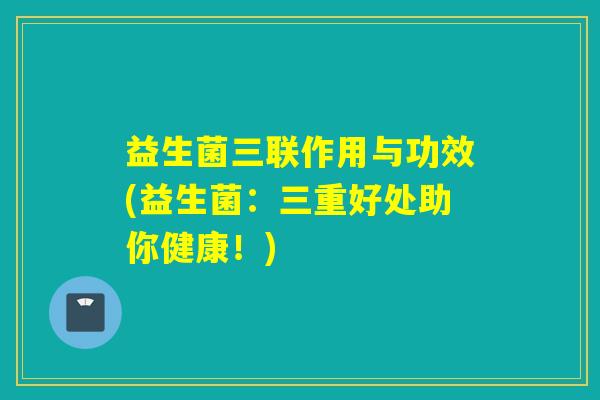 益生菌三联作用与功效(益生菌：三重好处助你健康！)