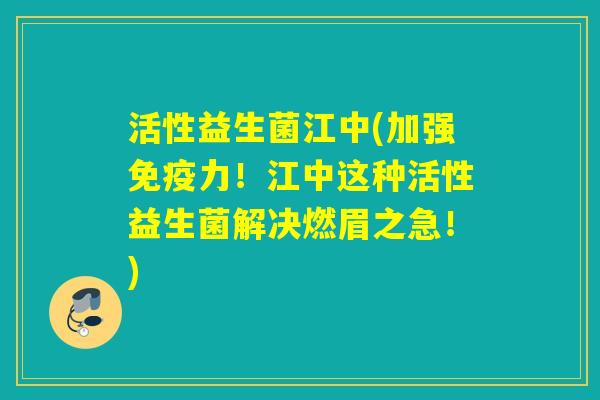 活性益生菌江中(加强力！江中这种活性益生菌解决燃眉之急！)
