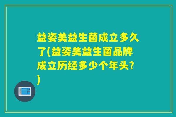 益姿美益生菌成立多久了(益姿美益生菌品牌成立历经多少个年头？)