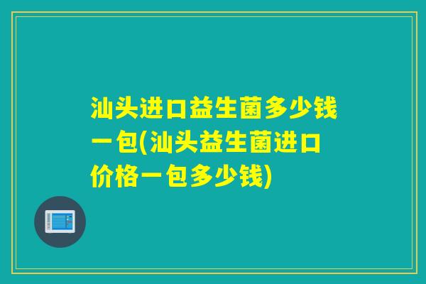 汕头进口益生菌多少钱一包(汕头益生菌进口价格一包多少钱)