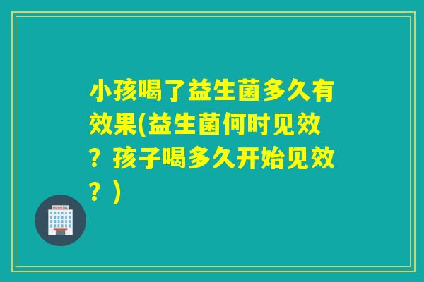 小孩喝了益生菌多久有效果(益生菌何时见效？孩子喝多久开始见效？)