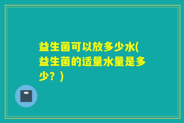 益生菌可以放多少水(益生菌的适量水量是多少？)