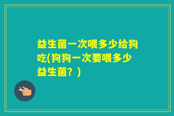 益生菌一次喂多少给狗吃(狗狗一次要喂多少益生菌？)