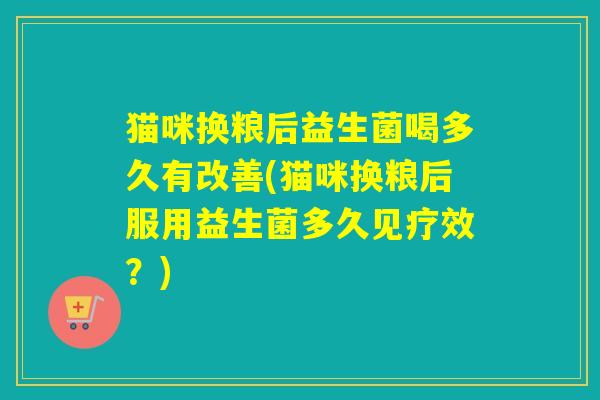 猫咪换粮后益生菌喝多久有改善(猫咪换粮后服用益生菌多久见疗效？)