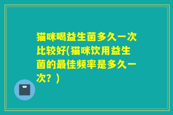 猫咪喝益生菌多久一次比较好(猫咪饮用益生菌的佳频率是多久一次？)