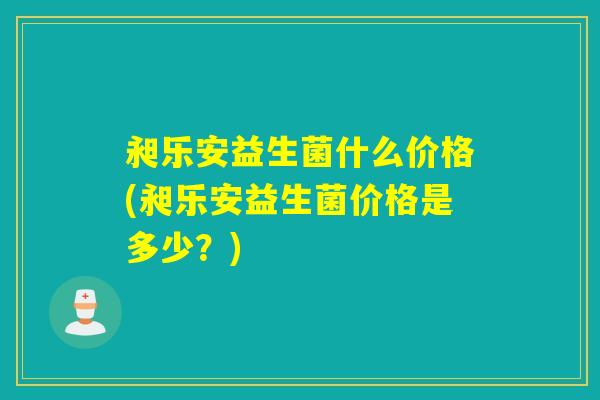 昶乐安益生菌什么价格(昶乐安益生菌价格是多少？)