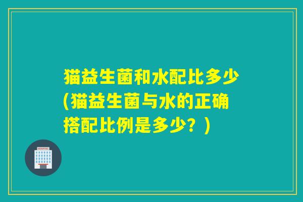 猫益生菌和水配比多少(猫益生菌与水的正确搭配比例是多少？)