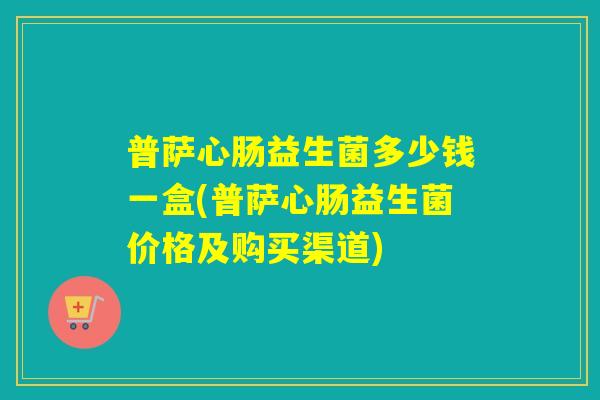 普萨心肠益生菌多少钱一盒(普萨心肠益生菌价格及购买渠道)