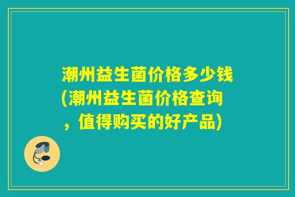 潮州益生菌价格多少钱(潮州益生菌价格查询，值得购买的好产品)