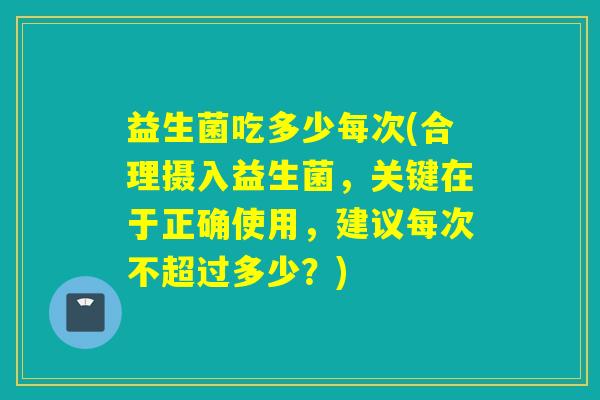 益生菌吃多少每次(合理摄入益生菌,关键在于正确使用,建议每次不超过多少?) 益生菌吃多少每次(合理摄入益生菌,关键在于正确使用,建议每次不超过多少?)