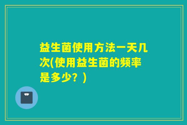 益生菌使用方法一天几次(使用益生菌的频率是多少？)